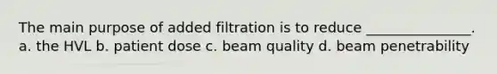 The main purpose of added filtration is to reduce _______________. a. the HVL b. patient dose c. beam quality d. beam penetrability