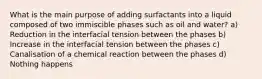 What is the main purpose of adding surfactants into a liquid composed of two immiscible phases such as oil and water? a) Reduction in the interfacial tension between the phases b) Increase in the interfacial tension between the phases c) Canalisation of a chemical reaction between the phases d) Nothing happens