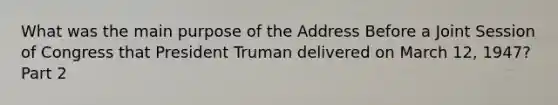 What was the main purpose of the Address Before a Joint Session of Congress that President Truman delivered on March 12, 1947? Part 2