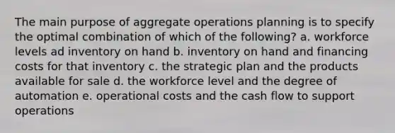 The main purpose of aggregate operations planning is to specify the optimal combination of which of the following? a. workforce levels ad inventory on hand b. inventory on hand and financing costs for that inventory c. the strategic plan and the products available for sale d. the workforce level and the degree of automation e. operational costs and the cash flow to support operations