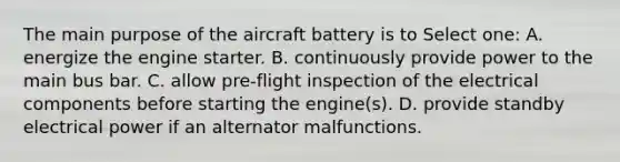 The main purpose of the aircraft battery is to Select one: A. energize the engine starter. B. continuously provide power to the main bus bar. C. allow pre-flight inspection of the electrical components before starting the engine(s). D. provide standby electrical power if an alternator malfunctions.