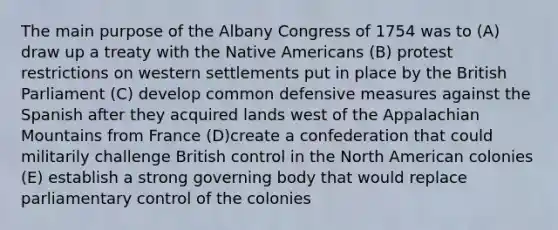 The main purpose of the Albany Congress of 1754 was to (A) draw up a treaty with the Native Americans (B) protest restrictions on western settlements put in place by the British Parliament (C) develop common defensive measures against the Spanish after they acquired lands west of the Appalachian Mountains from France (D)create a confederation that could militarily challenge British control in the North American colonies (E) establish a strong governing body that would replace parliamentary control of the colonies