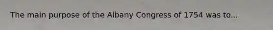 The main purpose of the Albany Congress of 1754 was to...