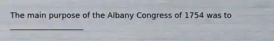 The main purpose of the Albany Congress of 1754 was to ___________________