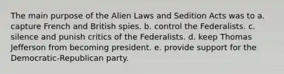 The main purpose of the Alien Laws and Sedition Acts was to a. capture French and British spies. b. control the Federalists. c. silence and punish critics of the Federalists. d. keep Thomas Jefferson from becoming president. e. provide support for the Democratic-Republican party.