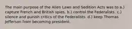 The main purpose of the Alien Laws and Sedition Acts was to a.) capture French and British spies. b.) control the Federalists. c.) silence and punish critics of the Federalists. d.) keep Thomas Jefferson from becoming president.