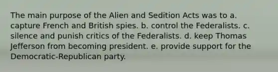 The main purpose of the Alien and Sedition Acts was to a. capture French and British spies. b. control the Federalists. c. silence and punish critics of the Federalists. d. keep Thomas Jefferson from becoming president. e. provide support for the Democratic-Republican party.