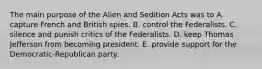 The main purpose of the Alien and Sedition Acts was to A. capture French and British spies. B. control the Federalists. C. silence and punish critics of the Federalists. D. keep Thomas Jefferson from becoming president. E. provide support for the Democratic-Republican party.