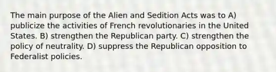 The main purpose of the Alien and Sedition Acts was to A) publicize the activities of French revolutionaries in the United States. B) strengthen the Republican party. C) strengthen the policy of neutrality. D) suppress the Republican opposition to Federalist policies.