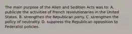 The main purpose of the Alien and Sedition Acts was to: A. publicize the activities of French revolutionaries in the United States. B. strengthen the Republican party. C. strengthen the policy of neutrality. D. suppress the Republican opposition to Federalist policies.