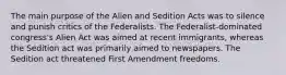 The main purpose of the Alien and Sedition Acts was to silence and punish critics of the Federalists. The Federalist-dominated congress's Alien Act was aimed at recent immigrants, whereas the Sedition act was primarily aimed to newspapers. The Sedition act threatened First Amendment freedoms.