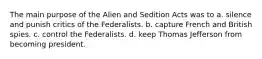 The main purpose of the Alien and Sedition Acts was to a. silence and punish critics of the Federalists. b. capture French and British spies. c. control the Federalists. d. keep Thomas Jefferson from becoming president.