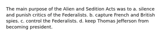 The main purpose of the Alien and Sedition Acts was to a. silence and punish critics of the Federalists. b. capture French and British spies. c. control the Federalists. d. keep Thomas Jefferson from becoming president.