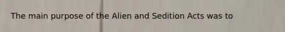 The main purpose of the Alien and Sedition Acts was to