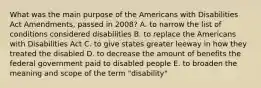 What was the main purpose of the Americans with Disabilities Act Amendments, passed in 2008? A. to narrow the list of conditions considered disabilities B. to replace the Americans with Disabilities Act C. to give states greater leeway in how they treated the disabled D. to decrease the amount of benefits the federal government paid to disabled people E. to broaden the meaning and scope of the term "disability"