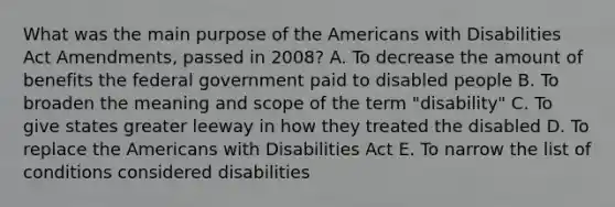 What was the main purpose of the Americans with Disabilities Act Amendments, passed in 2008? A. To decrease the amount of benefits the federal government paid to disabled people B. To broaden the meaning and scope of the term "disability" C. To give states greater leeway in how they treated the disabled D. To replace the Americans with Disabilities Act E. To narrow the list of conditions considered disabilities