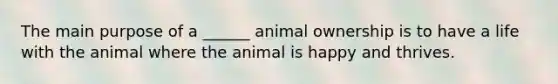 The main purpose of a ______ animal ownership is to have a life with the animal where the animal is happy and thrives.