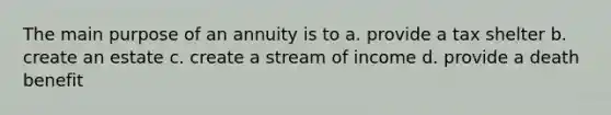 The main purpose of an annuity is to a. provide a tax shelter b. create an estate c. create a stream of income d. provide a death benefit