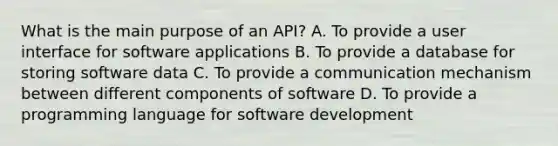 What is the main purpose of an API? A. To provide a user interface for software applications B. To provide a database for storing software data C. To provide a communication mechanism between different components of software D. To provide a programming language for software development