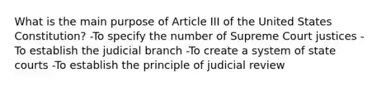 What is the main purpose of Article III of the United States Constitution? -To specify the number of Supreme Court justices -To establish the judicial branch -To create a system of state courts -To establish the principle of judicial review