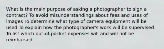 What is the main purpose of asking a photographer to sign a contract? To avoid misunderstandings about fees and uses of images To determine what type of camera equipment will be used To explain how the photographer's work will be supervised To list which out-of-pocket expenses will and will not be reimbursed