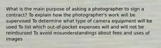 What is the main purpose of asking a photographer to sign a contract? To explain how the photographer's work will be supervised To determine what type of camera equipment will be used To list which out-of-pocket expenses will and will not be reimbursed To avoid misunderstandings about fees and uses of images