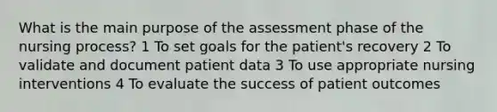 What is the main purpose of the assessment phase of the nursing process? 1 To set goals for the patient's recovery 2 To validate and document patient data 3 To use appropriate nursing interventions 4 To evaluate the success of patient outcomes