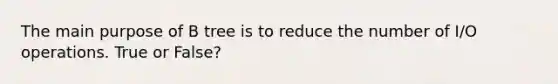 The main purpose of B tree is to reduce the number of I/O operations. True or False?