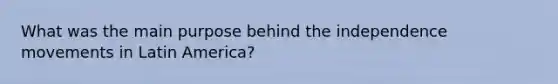 What was the main purpose behind the independence movements in Latin America?