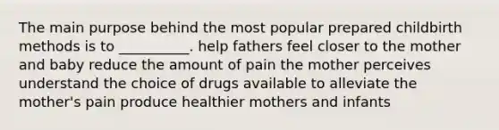 The main purpose behind the most popular prepared childbirth methods is to __________. help fathers feel closer to the mother and baby reduce the amount of pain the mother perceives understand the choice of drugs available to alleviate the mother's pain produce healthier mothers and infants