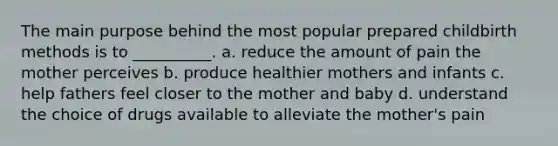 The main purpose behind the most popular prepared childbirth methods is to __________. a. reduce the amount of pain the mother perceives b. produce healthier mothers and infants c. help fathers feel closer to the mother and baby d. understand the choice of drugs available to alleviate the mother's pain