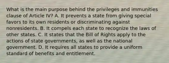 What is the main purpose behind the privileges and immunities clause of Article IV? A. It prevents a state from giving special favors to its own residents or discriminating against nonresidents. B. It compels each state to recognize the laws of other states. C. It states that the Bill of Rights apply to the actions of state governments, as well as the national government. D. It requires all states to provide a uniform standard of benefits and entitlement.