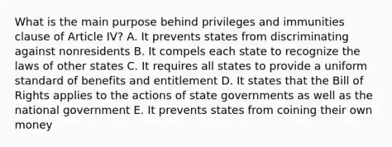 What is the main purpose behind privileges and immunities clause of Article IV? A. It prevents states from discriminating against nonresidents B. It compels each state to recognize the laws of other states C. It requires all states to provide a uniform standard of benefits and entitlement D. It states that the Bill of Rights applies to the actions of state governments as well as the national government E. It prevents states from coining their own money