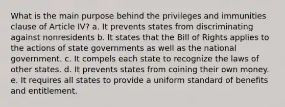 What is the main purpose behind the privileges and immunities clause of Article IV? a. It prevents states from discriminating against nonresidents b. It states that the Bill of Rights applies to the actions of state governments as well as the national government. c. It compels each state to recognize the laws of other states. d. It prevents states from coining their own money. e. It requires all states to provide a uniform standard of benefits and entitlement.