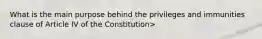 What is the main purpose behind the privileges and immunities clause of Article IV of the Constitution>