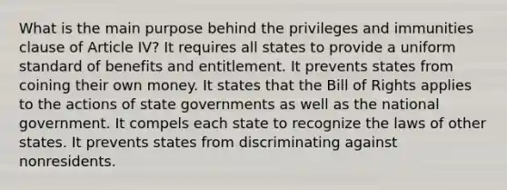 What is the main purpose behind the privileges and immunities clause of Article IV? It requires all states to provide a uniform standard of benefits and entitlement. It prevents states from coining their own money. It states that the Bill of Rights applies to the actions of state governments as well as the national government. It compels each state to recognize the laws of other states. It prevents states from discriminating against nonresidents.