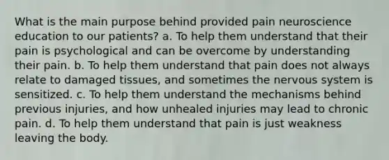 What is the main purpose behind provided pain neuroscience education to our patients? a. To help them understand that their pain is psychological and can be overcome by understanding their pain. b. To help them understand that pain does not always relate to damaged tissues, and sometimes the nervous system is sensitized. c. To help them understand the mechanisms behind previous injuries, and how unhealed injuries may lead to chronic pain. d. To help them understand that pain is just weakness leaving the body.