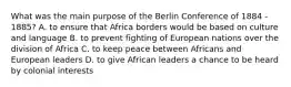 What was the main purpose of the Berlin Conference of 1884 - 1885? A. to ensure that Africa borders would be based on culture and language B. to prevent fighting of European nations over the division of Africa C. to keep peace between Africans and European leaders D. to give African leaders a chance to be heard by colonial interests