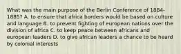 What was the main purpose of the Berlin Conference of 1884-1885? A. to ensure that africa borders would be based on culture and language B. to prevent fighting of european nations over the division of africa C. to keep peace between africans and european leaders D. to give african leaders a chance to be heard by colonial interests