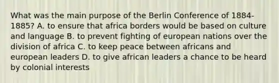 What was the main purpose of the Berlin Conference of 1884-1885? A. to ensure that africa borders would be based on culture and language B. to prevent fighting of european nations over the division of africa C. to keep peace between africans and european leaders D. to give african leaders a chance to be heard by colonial interests