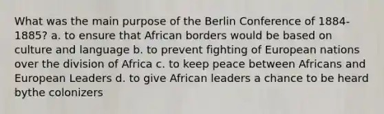 What was the main purpose of the Berlin Conference of 1884-1885? a. to ensure that African borders would be based on culture and language b. to prevent fighting of European nations over the division of Africa c. to keep peace between Africans and European Leaders d. to give African leaders a chance to be heard bythe colonizers