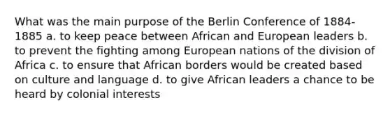 What was the main purpose of the Berlin Conference of 1884-1885 a. to keep peace between African and European leaders b. to prevent the fighting among European nations of the division of Africa c. to ensure that African borders would be created based on culture and language d. to give African leaders a chance to be heard by colonial interests