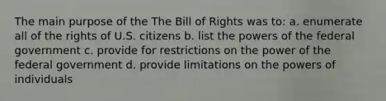 The main purpose of the The Bill of Rights was to: a. enumerate all of the rights of U.S. citizens b. list the powers of the federal government c. provide for restrictions on the power of the federal government d. provide limitations on the powers of individuals