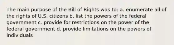 The main purpose of the Bill of Rights was to: a. enumerate all of the rights of U.S. citizens b. list the powers of the federal government c. provide for restrictions on the power of the federal government d. provide limitations on the powers of individuals