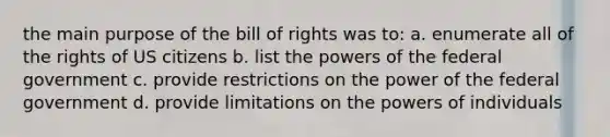 the main purpose of the bill of rights was to: a. enumerate all of the rights of US citizens b. list the powers of the federal government c. provide restrictions on the power of the federal government d. provide limitations on the powers of individuals