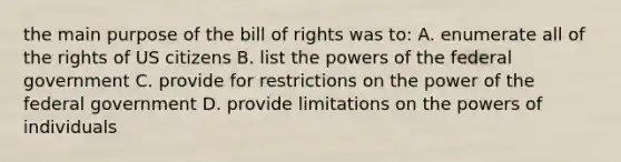 the main purpose of the bill of rights was to: A. enumerate all of the rights of US citizens B. list the powers of the federal government C. provide for restrictions on the power of the federal government D. provide limitations on the powers of individuals