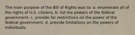 The main purpose of the Bill of Rights was to: a. enumerate all of the rights of U.S. citizens. b. list the powers of the federal government. c. provide for restrictions on the power of the federal government. d. provide limitations on the powers of individuals.