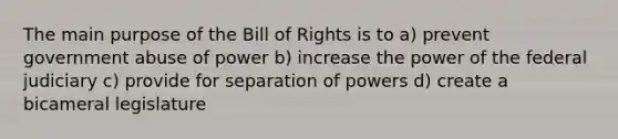 The main purpose of the Bill of Rights is to a) prevent government abuse of power b) increase the power of the federal judiciary c) provide for separation of powers d) create a bicameral legislature