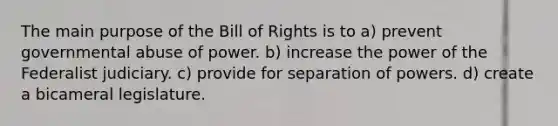 The main purpose of the Bill of Rights is to a) prevent governmental abuse of power. b) increase the power of the Federalist judiciary. c) provide for separation of powers. d) create a bicameral legislature.