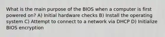 What is the main purpose of the BIOS when a computer is first powered on? A) Initial hardware checks B) Install the operating system C) Attempt to connect to a network via DHCP D) Initialize BIOS encryption